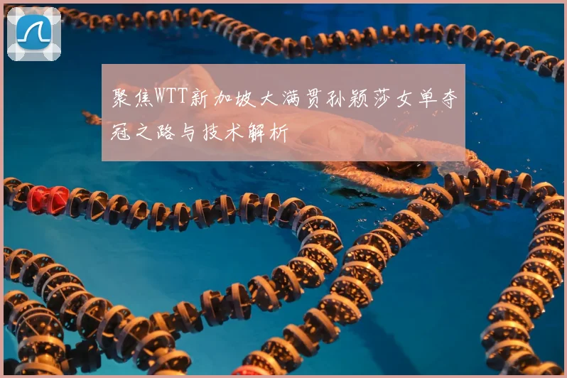 聚焦WTT新加坡大满贯孙颖莎女单夺冠之路与技术解析