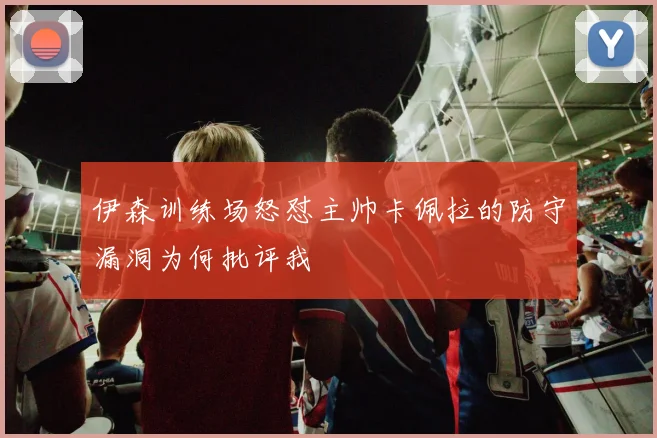 伊森训练场怒怼主帅卡佩拉的防守漏洞为何批评我