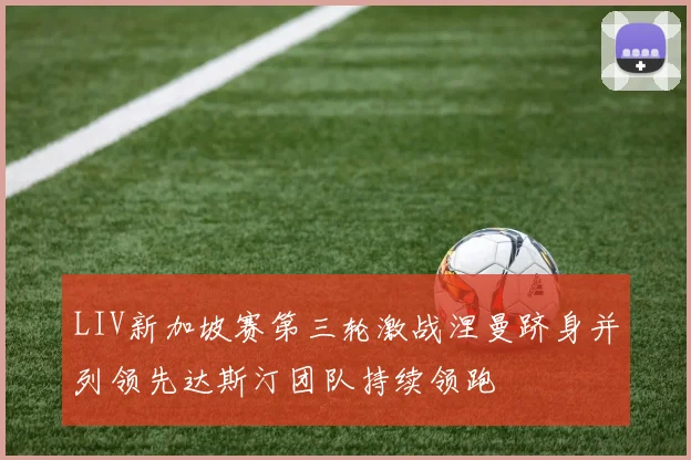 LIV新加坡赛第三轮激战涅曼跻身并列领先达斯汀团队持续领跑