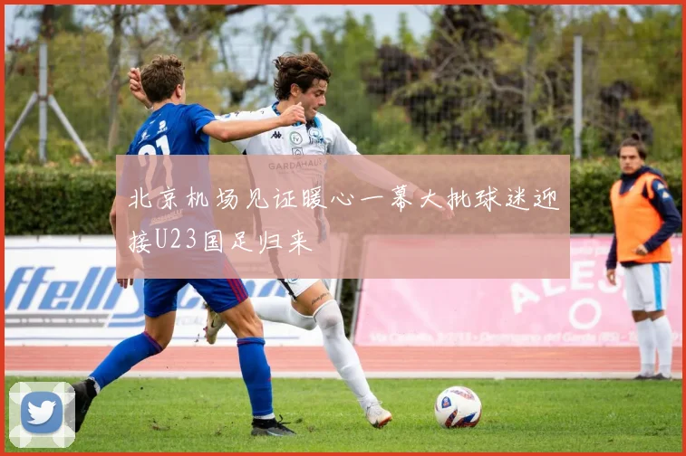 北京机场见证暖心一幕大批球迷迎接U23国足归来