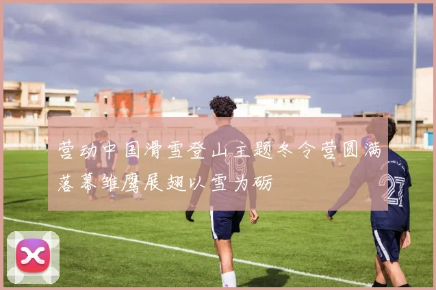 营动中国滑雪登山主题冬令营圆满落幕雏鹰展翅以雪为砺