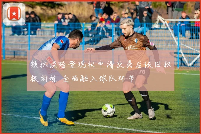 铁林谈哈登现状申请交易后依旧积极训练 全面融入球队环节