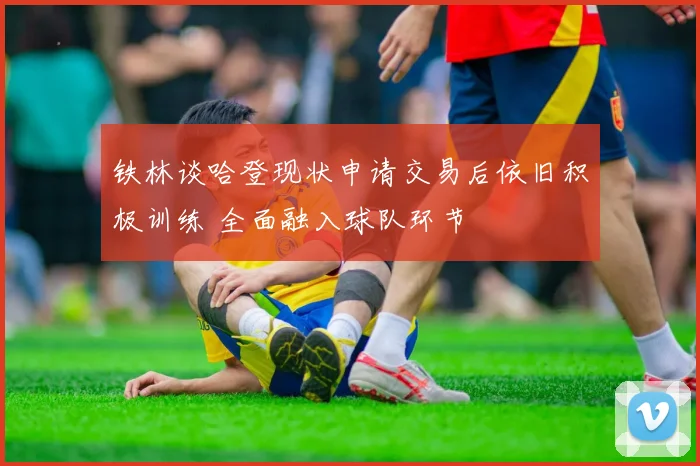 铁林谈哈登现状申请交易后依旧积极训练 全面融入球队环节