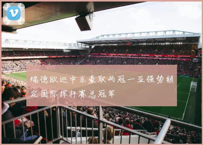 瑞德欧巡中东豪取两冠一亚强势锁定国际挥杆赛总冠军