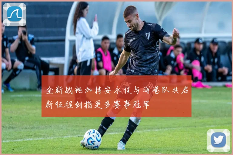 全新战袍加持安永佳与海港队共启新征程剑指更多赛事冠军