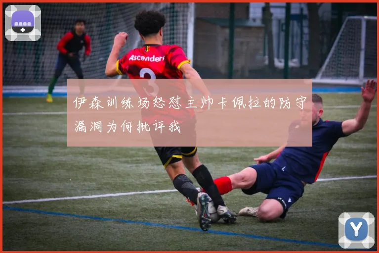 伊森训练场怒怼主帅卡佩拉的防守漏洞为何批评我